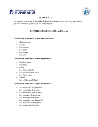 DESARROLLO
Las materias primas son la base del trabajo de las elaboraciones por ello hay que conocer
que son, como son, y cuáles son sus características
CLASIFICACIÓN DE MATERIAS PRIMAS
Clasificación de materias primas Fundamentales
 Harina de trigo
 El agua
 Los azucares
 Las grasas
 Los lácteos
 El huevo
Clasificación de materias primas Segundarias
 Fécula de maíz
 Gelatinas
 Cacao
 Las frutas naturales
 Las mermeladas de frutas
 Los frutos secos
 Aromas
 Las bebidas alcohólicas
Clasificación de materias primas Alternativas
 Las premezclas de productos
 Las premezclas de cremas
 Las premezclas para rellenos
 Los productos de chocolate
 Los brillos pre elaborados
 Los productos para decoración
 Los productos de almendras
 Las bases semielaboradas
 