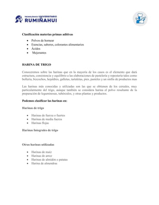 Clasificación materias primas aditivas
 Polvos de hornear
 Esencias, sabores, colorantes alimentarios
 Ácidos
 Mejorantes
HARINA DE TRIGO
Conoceremos sobre las harinas que en la mayoría de los casos es el elemento que dará
estructura, consistencia y equilibrio a las elaboraciones de pastelería y repostería tales como
bollería, bizcochos, hojaldres, galletas, tartaletas, pies, pasteles y un sinfín de productos mas
Las harinas más conocidas y utilizadas son las que se obtienen de los cereales, muy
particularmente del trigo, aunque también se considera harina el polvo resultante de la
preparación de leguminosas, tubérculos, y otras plantas y productos.
Podemos clasificar las harinas en:
Harinas de trigo
 Harinas de fuerza o fuertes
 Harinas de media fuerza
 Harinas flojas
Harinas Integrales de trigo
Otras harinas utilizadas
 Harinas de maíz
 Harinas de arroz
 Harinas de almidón o patatas
 Harina de almendras
 