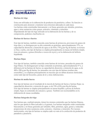 Harinas de trigo
Estas son utilizadas en la elaboración de productos de pastelería y afines. Su función es
concluyente para alcanzar y mantener una estructura adecuada en cada masa.
Las harinas están constituidas básicamente y en líneas generales por almidón, proteínas,
agua y otras sustancias como grasas, azúcares, vitaminas y minerales.
Dependiendo del tipo de trigo utilizado en la elaboración de las harinas y de su
composición, podemos clasificarlas en:
Harinas de fuerza o fuertes
Este tipo de harinas, también conocida como harinas de primavera, provienen de granos de
trigo duro y se distinguen por su alto contenido en proteínas, aproximadamente 15%; su
capacidad de absorción y retención de agua es de 650 a 750 g por Kg de harina; su textura
es fina y suelta, este tipo de harinas se emplea principalmente en masas de bollería simple,
ricas en azúcares y grasas (brioches o roscos de reyes) y en la elaboración de bollería
hojaldrada.
Harinas flojas
Este tipo de harinas, también conocida como harinas de invierno, proceden de granos de
trigo blanco. Se distinguen por su bajo contenido en proteínas, aproximadamente 9 %, a
diferencia de las harinas de fuerza; su capacidad de absorción y retención de agua, es de
400 a 500 g por Kg de harina, los amasados con este tipo de harinas resultan más
extensibles, y se emplean principalmente en mezclas que no deban alcanzar elasticidad,
como todo tipo de bizcochos, pastas de té y otras elaboraciones.
Harinas de media fuerza
Este tipo de harinas son el resultado de la mezcla de harinas de fuerza y harinas flojas; su
capacidad de absorción y retención de agua, es de 550 a 650 g por Kg de harina.
Este tipo de harinas se emplea principalmente en masas hojaldre y piezas de bollería
simple, bajas en contenidos de azúcares y grasas. También son recomendables en la
elaboración de masas escaldadas.
Harinas Integrales de trigo
Son harinas que, cualitativamente, tienen los mismos contenidos que las harinas blancas,
más los que aporta la fibra (salvado) y el germen. Las harinas integrales están constituidas
básicamente y en líneas generales por almidón, fibra, proteínas, agua, grasas y reducidas
proporciones de otras sustancias como, azúcares, vitaminas y minerales. Por razones
nutricionales, este tipo de harinas se emplea cada vez más en la confección de productos de
panadería y pastelería.
 