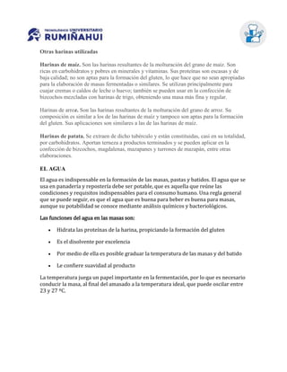Otras harinas utilizadas
Harinas de maíz. Son las harinas resultantes de la molturación del grano de maíz. Son
ricas en carbohidratos y pobres en minerales y vitaminas. Sus proteínas son escasas y de
baja calidad; no son aptas para la formación del gluten, lo que hace que no sean apropiadas
para la elaboración de masas fermentadas o similares. Se utilizan principalmente para
cuajar cremas o caldos de leche o huevo; también se pueden usar en la confección de
bizcochos mezcladas con harinas de trigo, obteniendo una masa más fina y regular.
Harinas de arroz. Son las harinas resultantes de la molturación del grano de arroz. Su
composición es similar a los de las harinas de maíz y tampoco son aptas para la formación
del gluten. Sus aplicaciones son similares a las de las harinas de maíz.
Harinas de patata. Se extraen de dicho tubérculo y están constituidas, casi en su totalidad,
por carbohidratos. Aportan terneza a productos terminados y se pueden aplicar en la
confección de bizcochos, magdalenas, mazapanes y turrones de mazapán, entre otras
elaboraciones.
EL AGUA
El agua es indispensable en la formación de las masas, pastas y batidos. El agua que se
usa en panadería y repostería debe ser potable, que es aquella que reúne las
condiciones y requisitos indispensables para el consumo humano. Una regla general
que se puede seguir, es que el agua que es buena para beber es buena para masas,
aunque su potabilidad se conoce mediante análisis químicos y bacteriológicos.
Las funciones del agua en las masas son:
 Hidrata las proteínas de la harina, propiciando la formación del gluten
 Es el disolvente por excelencia
 Por medio de ella es posible graduar la temperatura de las masas y del batido
 Le confiere suavidad al producto
La temperatura juega un papel importante en la fermentación, por lo que es necesario
conducir la masa, al final del amasado a la temperatura ideal, que puede oscilar entre
23 y 27 ºC.
 