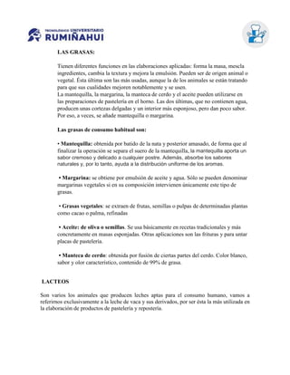 LAS GRASAS:
Tienen diferentes funciones en las elaboraciones aplicadas: forma la masa, mescla
ingredientes, cambia la textura y mejora la emulsión. Pueden ser de origen animal o
vegetal. Ésta última son las más usadas, aunque la de los animales se están tratando
para que sus cualidades mejoren notablemente y se usen.
La mantequilla, la margarina, la manteca de cerdo y el aceite pueden utilizarse en
las preparaciones de pastelería en el horno. Las dos últimas, que no contienen agua,
producen unas cortezas delgadas y un interior más esponjoso, pero dan poco sabor.
Por eso, a veces, se añade mantequilla o margarina.
Las grasas de consumo habitual son:
• Mantequilla: obtenida por batido de la nata y posterior amasado, de forma que al
finalizar la operación se separa el suero de la mantequilla, la mantequilla aporta un
sabor cremoso y delicado a cualquier postre. Además, absorbe los sabores
naturales y, por lo tanto, ayuda a la distribución uniforme de los aromas.
• Margarina: se obtiene por emulsión de aceite y agua. Sólo se pueden denominar
margarinas vegetales si en su composición intervienen únicamente este tipo de
grasas.
• Grasas vegetales: se extraen de frutas, semillas o pulpas de determinadas plantas
como cacao o palma, refinadas
• Aceite: de oliva o semillas. Se usa básicamente en recetas tradicionales y más
concretamente en masas esponjadas. Otras aplicaciones son las frituras y para untar
placas de pastelería.
• Manteca de cerdo: obtenida por fusión de ciertas partes del cerdo. Color blanco,
sabor y olor característico, contenido de 99% de grasa.
LACTEOS
Son varios los animales que producen leches aptas para el consumo humano, vamos a
referirnos exclusivamente a la leche de vaca y sus derivados, por ser ésta la más utilizada en
la elaboración de productos de pastelería y repostería.
 