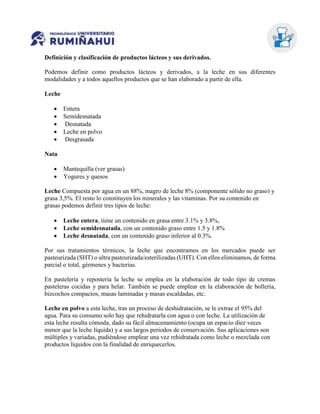 Definición y clasificación de productos lácteos y sus derivados.
Podemos definir como productos lácteos y derivados, a la leche en sus diferentes
modalidades y a todos aquellos productos que se han elaborado a partir de ella.
Leche
 Entera
 Semidesnatada
 Desnatada
 Leche en polvo
 Desgrasada
Nata
 Mantequilla (ver grasas)
 Yogures y quesos
Leche Compuesta por agua en un 88%, magro de leche 8% (componente sólido no graso) y
grasa 3,5%. El resto lo constituyen los minerales y las vitaminas. Por su contenido en
grasas podemos definir tres tipos de leche:
 Leche entera, tiene un contenido en grasa entre 3.1% y 3.8%,
 Leche semidesnatada, con un contenido graso entre 1.5 y 1.8%
 Leche desnatada, con un contenido graso inferior al 0.3%.
Por sus tratamientos térmicos, la leche que encontramos en los mercados puede ser
pasteurizada (SHT) o ultra pasteurizada/esterilizadas (UHT). Con ellos eliminamos, de forma
parcial o total, gérmenes y bacterias.
En pastelería y repostería la leche se emplea en la elaboración de todo tipo de cremas
pasteleras cocidas y para helar. También se puede emplear en la elaboración de bollería,
bizcochos compactos, masas laminadas y masas escaldadas, etc.
Leche en polvo a esta leche, tras un proceso de deshidratación, se le extrae el 95% del
agua. Para su consumo solo hay que rehidratarla con agua o con leche. La utilización de
esta leche resulta cómoda, dado su fácil almacenamiento (ocupa un espacio diez veces
menor que la leche líquida) y a sus largos periodos de conservación. Sus aplicaciones son
múltiples y variadas, pudiéndose emplear una vez rehidratada como leche o mezclada con
productos líquidos con la finalidad de enriquecerlos.
 