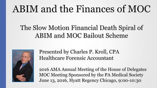 ABIM and the Finances of MOC
Presented by Charles P. Kroll, CPA
Healthcare Forensic Accountant
2016 AMA Annual Meeting of the House of Delegates
MOC Meeting Sponsored by the PA Medical Society
June 13, 2016, Hyatt Regency Chicago, 9:00-10:30
The Slow Motion Financial Death Spiral of
ABIM and MOC Bailout Scheme
 