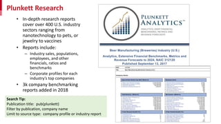 Plunkett Research
• In-depth research reports
cover over 400 U.S. industry
sectors ranging from
nanotechnology to pets, or
jewelry to vaccines
• Reports include:
– Industry sales, populations,
employees, and other
financials, ratios and
benchmarks
– Corporate profiles for each
industry’s top companies
• 3k company benchmarking
reports added in 2018
Search Tip:
Publication title: pub(plunkett)
Filter by publication, company name
Limit to source type: company profile or industry report
 