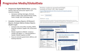 Progressive Media/GlobalData
• Progressive Digital Media News, providing
industry news and construction reports in 20
industries including
– Aerospace, banking, beverages, chemicals,
defense, design, food, health & beauty, health,
hotels, energy, retail, technology, water,
• Canadean Company Reports; ICD Research
Reports; Strategic Defense Analysis Reports;
Wealth Insight
– Company news and profiles including, SWOTs,
financials, products, supplier info, construction
profiles
– Market snapshots to 2018 for numerous
markets and regions, i.e. “Haircare Market in
Sweden: Market Snapshot to 2018”
– Focus on consumer, government, defense, and
banking industries
 