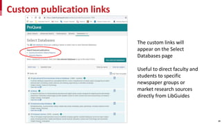 Custom publication links
24
The custom links will
appear on the Select
Databases page
Useful to direct faculty and
students to specific
newspaper groups or
market research sources
directly from LibGuides
 