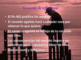 Momento de reflexionar
• El fin NO justifica los medios
• El corazón egoísta hará cualquier cosa por
obtener lo que quiere.
• EL corazón egoísta es reflejo de tu relación
con Dios.
• Las consecuencias del pecado llegan y en
ocasiones no nos podemos librar de ellas.
• Dios es Justo y Soberano.
 