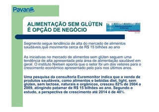 ALIMENTAÇÃO SEM GLÚTEN
  É OPÇÃO DE NEGÓCIO

Segmento segue tendência de alta do mercado de alimentos
saudáveis,que movimenta cerca de R$ 15 bilhões ao ano

As iniciativas no mercado de alimentos sem glúten seguem uma
tendência de alta apresentada pela área de alimentação saudável em
geral. O instituto Nielsen aponta que o setor foi um dos vetores para o
crescimento econômico apresentado pelo país nos últimos anos.

Uma pesquisa da consultoria Euromonitor indica que a venda de
produtos saudáveis, como alimentos e bebidas diet, light, sem
glúten, sem lactose, naturais e orgânicos, cresceu 82% de 2004 a
2009, atingindo patamar de R$ 15 bilhões ao ano. Segundo o
estudo, a perspectiva de crescimento até 2014 é de 40%.
 