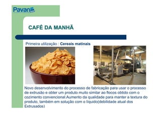 CAFÉ DA MANHÃ

Primeira utilização : Cereais matinais




Novo desenvolvimento do processo de fabricação para usar o processo
de extrusão e obter um produto muito similar ao flocos obtido com o
cozimento convencional.Aumento da qualidade para manter a textura do
produto, também em solução com o líquido(debilidade atual dos
Extrusados)
 