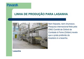 LINHA DE PRODUÇÃO PARA LASANHA


                    Nem feijoada, nem churrasco.
                    Pesquisa internacional feita pela
                    ONG Comitê de Oxford de
                    Combate à Fome (Oxfam) revela
                    que o prato preferido do
                    brasileiro é a lasanha.




Lasanha
 
