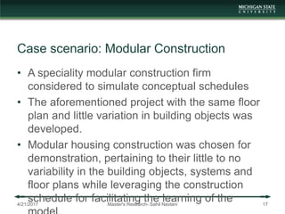 Case scenario: Modular Construction
• A speciality modular construction firm
considered to simulate conceptual schedules
• The aforementioned project with the same floor
plan and little variation in building objects was
developed.
• Modular housing construction was chosen for
demonstration, pertaining to their little to no
variability in the building objects, systems and
floor plans while leveraging the construction
schedule for facilitating the learning of the4/21/2017 Master's Research- Sahil Navlani 17
 