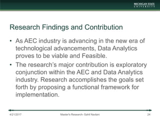 Research Findings and Contribution
• As AEC industry is advancing in the new era of
technological advancements, Data Analytics
proves to be viable and Feasible.
• The research’s major contribution is exploratory
conjunction within the AEC and Data Analytics
industry. Research accomplishes the goals set
forth by proposing a functional framework for
implementation.
4/21/2017 Master's Research- Sahil Navlani 24
 
