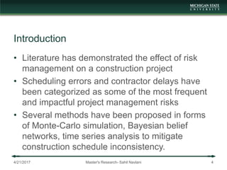 Introduction
• Literature has demonstrated the effect of risk
management on a construction project
• Scheduling errors and contractor delays have
been categorized as some of the most frequent
and impactful project management risks
• Several methods have been proposed in forms
of Monte-Carlo simulation, Bayesian belief
networks, time series analysis to mitigate
construction schedule inconsistency.
4/21/2017 Master's Research- Sahil Navlani 4
 