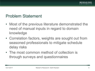 Problem Statement
• Most of the previous literature demonstrated the
need of manual inputs in regard to domain
knowledge
• Correlation factors, weights are sought out from
seasoned professionals to mitigate schedule
delay risks
• The most common method of collection is
through surveys and questionnaires
4/21/2017 Master's Research- Sahil Navlani 5
 