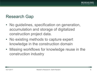 Research Gap
• No guidelines, specification on generation,
accumulation and storage of digitalized
construction project data.
• No existing methods to capture expert
knowledge in the construction domain
• Missing workflows for knowledge reuse in the
construction industry
4/21/2017 Master's Research- Sahil Navlani 6
 
