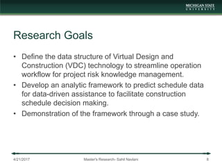 Research Goals
• Define the data structure of Virtual Design and
Construction (VDC) technology to streamline operation
workflow for project risk knowledge management.
• Develop an analytic framework to predict schedule data
for data-driven assistance to facilitate construction
schedule decision making.
• Demonstration of the framework through a case study.
4/21/2017 Master's Research- Sahil Navlani 8
 