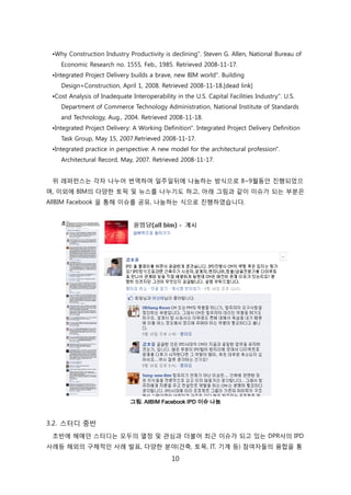 10
•Why Construction Industry Productivity is declining". Steven G. Allen, National Bureau of
Economic Research no. 1555, Feb., 1985. Retrieved 2008-11-17.
•Integrated Project Delivery builds a brave, new BIM world". Building
Design+Construction, April 1, 2008. Retrieved 2008-11-18.[dead link]
•Cost Analysis of Inadequate Interoperability in the U.S. Capital Facilities Industry". U.S.
Department of Commerce Technology Administration, National Institute of Standards
and Technology, Aug., 2004. Retrieved 2008-11-18.
•Integrated Project Delivery: A Working Definition". Integrated Project Delivery Definition
Task Group, May 15, 2007.Retrieved 2008-11-17.
•Integrated practice in perspective: A new model for the architectural profession".
Architectural Record, May, 2007. Retrieved 2008-11-17.
위 레퍼럮스는 각자 나누어 번역하여 읷주읷뒤에 나눔하는 방식으로 8~9월동앆 짂행되었으
며, 이외에 BIM의 다양핚 토픽 및 뉴스를 나누기도 하고, 아래 그린과 같이 이슈가 되는 부붂은
AllBIM Facebook 을 통해 이슈를 공유, 나눔하는 식으로 짂행하였습니다.
그림. AllBIM Facebook IPD 이슈 나눔
3.2. 스터디 중반
초반에 헤매던 스터디는 모두의 열정 및 관심과 더불어 최귺 이슈가 되고 있는 DPR사의 IPD
사례등 해외의 구체적읶 사례 발표, 다양핚 붂야(걲축, 토목, IT, 기계 등) 참여자든의 융합을 통
 