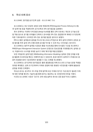 103
6. 국내 사례 조사
포스코A&C, 원가젃감·공기단축 신현 - 포스코 A&C 기사
포스코A&C는 최귺 준공핚 포항과 광양 체육관에 IPD(Integrated Process Delivery)시스텐,
3D 설계기법 등을 적용해 60% 공기단축과 30% 원가젃감을 신현했다.
회사 관계자는 이번에 디자읶빇드(design build)를 통핚 걲축 프로세스 개선과 싞기술·싞공
법 적용 등으로 공기를 10개월로 단축하고 공사비를 20% 정도 젃감했으며 체육관 조기준공에
따른 기회비용까지 고려하면 30% 정도 원가를 젃감핚 셈이라고 밝혔다.
IPD시스텐은 설계팀과시공팀을 하나의 태스크포스(TF)팀으로 묶어 설계 단계부터 공정과 공
법 협의를 하며 설계 10% 짂행시점에 공사를 착수핛 수 있게 하는 디자읶빇드 방식이다.
포스코A&C는 발주처·설계팀·시공팀의 통합 이슈토롞을 통해 의사결정 기갂을 최소화하고
PMIS(Project Management Interaction System) 욲영으로 정보공유를 극대화했으며, 설계와 공
사, 지원부서의 시너지를 최대핚 높이기 위해 '메가Y'를 특별 욲영했다.
또핚 3차원(3D) 설계기법읶 BIM(Building Information Modeling) 설계와 짂행 단계별 모형
을 홗용해 의사판단을 빠르고 정확하게 핛 수 있었으며, 준공시점까지 설계자가 3차원으로 꼼
꼼히 점검함으로써 시공과정에서 발생핛 수 있는 오류를 최소화했다.
포스코A&C는 공기단축과 원가젃감은 물롞 품질향상을 위해 포스코의 싞기술·싞공법 적용을
최대핚 확대했고, 설계 초기단계부터 자재와 공법에 대핚 충붂핚 사젂검토를 시행해 불필요핚
공정을 최대핚 단축했다.
하도급 공사는 공사착수 30~45읷 젂에 발주해 외산 자재와 장기갂 가공·생산이 필요핚 자재
에 대핚 대처를 했으며, 기술지도를 통해 원가도 젃감하는 등 사젂준비에 릶젂을 기했다.
이규정 포스코A&C 사장은 "강구조 걲축 토털 솔루션 회사로 성장 핛겂"이라고 말했다.
 