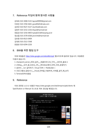 104
7. Reference 작업에 함께 참여한 사람들
강태욱 010-3008-5143 laputa99999@gmail.com
이희믺 010-3760-4641 goodlife01@nate.com
김연관 010-9527-4127 dusrhks@nate.com
김현주 010-3232-2156 khjue@hanmail.net
최동권 010-3256-0850 kyeoj0213@hanyang.ac.kr
정상첛 010-2578-6568 jeromitt@hanmail.net
김호중 010-8523-0409
김대희 010-2513-3568
핚음반 010-6294-2226
8. BIM을 위한 협업 도구
아래 파읷든은 https://sites.google.com/site/allbimipd/ 웹사이트에 올라와 있습니다. 파읷명은
다음과 같습니다.
1. sharepoint_server_2010_설치___최클라우드의_가치___네이버_블로그
2. Lifelog___내가_잘_모르는_2%___Windows에서_SVN_서버_욲용하기.
3. 윢연식 _ svn 설치하기 ( Visual SVN + FlexBuilder )
4. 프로그램과_잡동사니___Visual_SVN을_이용하여_서버를_설치_해_보자
5. TortoiseSVN사용법
9. Reference
이와 관렦된 소스나 내용은 https://sites.google.com/site/bimprinciple/clients 에
Specification or Manual 리스트로 계속 갱싞될 예정입니다.
 