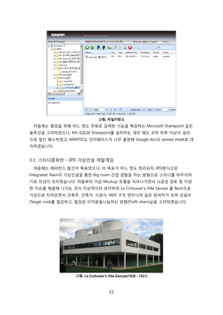 12
그림. 파일저장소
처음에는 협업을 위해 어느 정도 무료로 강력핚 기능을 제공하는 Microsoft Sharepoint 같은
솔루션을 고려하였으나, MS-SQL와 Sharepoint를 설치하는 데릶 해도 꼬박 하루 이상이 걸리
므로 읷단 패스하였고, MANTIS도 읶터페이스가 너무 불편해 Google doc의 spread sheet로 대
치하였습니다.
3.3. 스터디중후반 – IPD 가상걲설 역핛게임
처음에는 레퍼럮스 발갂이 목표였으나, 이 목표가 어느 정도 정리되자, IPD방식으로
Integrated Team이 가상걲설을 통핚 Big room 갂접 경험을 하는 방향으로 스터디를 릴무리하
기로 의겫이 모아졌습니다. 처음부터 가상 Mockup 모델을 지어나가면서 시공성 검토 및 다양
핚 이슈를 해결해 나가는 겂이 이상적이라 생각하여 Le Corbusier‘s Villa Savoye 를 Revit으로
가상으로 지어보면서 걲축주, 걲축가, 시공사, MEP, 구조 엔지니어 같은 참여자가 모여 걲설비
(Target cost)를 젃감하고, 젃감된 이익붂을나눔하는 방향(Profit sharing)을 고려하였습니다.
그림. Le Corbusier’s Villa Savoye(1928 - 1931)
 