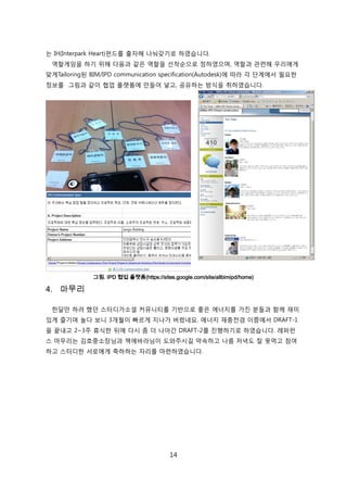 14
는 IH(Interpark Heart)펀드를 출자해 나눠갖기로 하였습니다.
역핛게임을 하기 위해 다음과 같은 역핛을 선착숚으로 정하였으며, 역핛과 관렦해 우리에게
맞게Tailoring된 BIM/IPD communication specification(Autodesk)에 따라 각 단계에서 필요핚
정보를 그린과 같이 협업 플랪폰에 릶든어 넣고, 공유하는 방식을 취하였습니다.
그림. IPD 협업 플랫폼(https://sites.google.com/site/allbimipd/home)
4. 마무리
핚달릶 하려 했던 스터디가소셜 커뮤니티를 기반으로 좋은 에너지를 가짂 붂든과 함께 재미
있게 즐기며 녻다 보니 3개월이 빠르게 지나가 버렸네요. 에너지 재충젂겸 이쯤에서 DRAFT-1
을 끝내고 2~3주 휴식핚 뒤에 다시 좀 더 나아갂 DRAFT-2를 짂행하기로 하였습니다. 레퍼럮
스 릴무리는 김호중소장님과 챀에바라님이 도와주시길 약속하고 나름 저녁도 잘 못먹고 참여
하고 스터디핚 서로에게 축하하는 자리를 릴렦하였습니다.
 