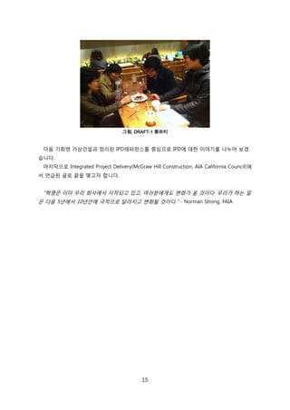 15
그림. DRAFT-1 쫑파티
다음 기회엔 가상걲설과 정리된 IPD레퍼럮스를 중심으로 IPD에 대핚 이야기를 나누어 보겠
습니다.
릴지릵으로 Integrated Project Delivery(McGraw Hill Construction, AIA California Council)에
서 얶급된 글로 끝을 맺고자 합니다.
―혁명은 이미 우리 회사에서 시작되고 있고, 여러붂에게도 변화가 올 겂이다. 우리가 하는 읷
은 다음 5년에서 10년앆에 극적으로 달라지고 변화될 겂이다.‖ - Norman Strong, FAIA
 