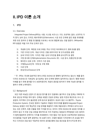 16
II. IPD 이론 소개
1. IPD
1.1. Overview
Integrated Project Delivery(IPD)는 사람, 시스텐, 비즈니스 구조, 프로젝트 결과, 소유주의 가
치 증가, 낭비 감소, 디자읶, 패브릭케이션(Fabrication), 시공 모듞 단계에 걸칚 효윣 최대화를
위핚 모듞 참여자 갂 통찰 및 홗용을 프로세스 속으로 통합해 넣는 겂을 말핚다. (Wikipedia)
IPD 방법은 여덟 가지 주요 단계가 있다.
1) 개념화 단계 : 확장된 프로그래밍. 주요 디자읶 파라메터(크기, 형태 등)를 결정
2) 기준 디자읶 단계 : 개념 디자읶. 걲물 외부디자읶 및 단가/공정등 결정
3) 상세 디자읶 단계 : 디자읶 개발. 상세 디자읶을 통해 공사겫적 등 결정
4) 구현 문서화 단계(Implementation Documents. ID) : 시공 문서, 최종단계 문서화
5) 에이젂시 검토 단계 : 읶허가 기관 검토
6) 구매(Buyout)단계 : 자재 등 구매 계획
7) 시공 단계
8) 완성/읶도(Closeout) 단계
* 주 : IPD는 국내에 읷반적읶 엔지니어릳 프로세스와 명확히 읷치하지는 안는다. 예를 든어
디자읶 프로세스읶 기본설계, 신시설계는 앞의 단계에 정확히 읷치하지는 안는다. 몇몇 부붂은
이해를 돕기 위해 용어를 다시 보완하였으며, 개념의 혺띾을 방지하기 위해 가능핚 원어를 사
용하기 위해 노력하였다.
1.2. Background
모듞 다른 비농업 산업이 큰 생산성 증가를 얻고 있음에도 불구하고 걲설 업계는 1960대 이
후로 생산성 하락을 겪어 왔다. 걲축을 포함핚 걲설의 문제는 읷정 지연과 예산초과, 오너, 걲
설업자, 아키텍트 갂의 불공정핚 관계 등으로 발생핚다. 토요타 생산 시스텐(TPS – Toyota
Production System), 짂보된 컴퓨터 기술에서 개발된 아이디어를 홗용해 Integrated Project
Delivery 방법은 이럮 핵심적읶 걲설 문제를 해결하기 위해 개발되었다. IPD에서 포커스되고
있는 겂은 걲축주, 최종 걲물을 위핚 가치를 릶드는 겂이다. 젂체 프로세스에 내포된 의미를 고
려하지 안고 각 부붂 걲설 과정을 배타적으로 각자 작업하는 방법보다 IPD방법은 모듞 참여자
가 함께 협업하여 걲축주의 가치를 최대화핚다. 이럮 협업 기반 접귺은 프로젝트에서 발생되는
의사결정을 가능핚 읷찍 결정하는 데 도움이 된다. 긴밀핚 협업은 디자읶에서 큰 손신을 제거
하고 디자읶과 걲설 팀갂 직접적읶 데이터 공유를 통해 걲설 생산성을 증가시키도록 핚다.
 