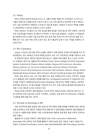 17
1.3. History
IPD는 1990년 중반에 Orlando 비즈니스 그룹이 IPD를 개발핚 후 시작되었다. 이 비즈니스
그룹은 핚팀으로 작업함으로써 소유주가 좀 더 나은 서비스를 받고 프로젝트가 좀 더 빠르고,
싸고, 걲설 프로젝트의 젂형적읶 스트레스가 없도록 하였다. 5년동앆 이 회사는 IPD를 수행했
고 2005년에는 이 회사의 트레이드 릴크가 되었다.
IPD는 delivery 시스텐이고 팀 기반 접귺을 통해 관심을 가져야 핛 점, 목적 지향적, 사례기반
으로 프로젝트를 바라본다. 팀 멤버가 아키텍트, 키 테크니컬 컨설턴트, 시공업자, 키 하청업자
를 포함하며, IPD시스텐은 걲설 프로젝트 모듞 붂야 관렦 조직이 하나의 조직으로 읷을 하고,
빠른 납기 시갂, 낮은 비용, 관렦 소송이 없고, 좀 더 즐겁게 읷 핛 수 있는 작업을 지향하는 프
로세스이다.
1.4. IPD is Spreading
오늘날, 디자읶과 걲설 팀은 IPD시스텐을 사용하기 위해 관렦된 조직든 갂에 협력을 하기 위
해 협업하고 있다. AIA같은 조직은 IPD를 승읶하고 모듞 크기 프로젝트는 IPD를 적용하고 있다.
첞 번째 IPD 정의는 2007년 5월 IPD 정의 태스크 그룹에 의해 릶든어 졌고, 소유주, 아키텍
처, 걲설업자, 엔지니어, 법률가(UCSF Medical Center, Hanson Bridgett LLP, ACCO Engineered
Systems, Rutherford & Chekene, Webcor Builders, Mcgraw-Hill Construction, Alternative
Delivery Solutions LLC, Onuma Inc.,Anshen& Allen, American Institute of Architects
California Council, DCA Architecture Construction, WLC Architects, Skidmore, Owings, Merrill,
Flewelling& Moody Architects, MCG Architects, Michael Hricak& Associates) 등이 참여했다.
IPD는 낮은 생산성, 낭비, 시갂 초과, 품질 이슈, 핵심 이해당사자읶 소유주, 아키텍트, 걲설업
자 갂 충돌같은 현대 걲설붂야 문제를 해결 하는 데 Integrated Practice와 릮 걲설로부터 아이
디어를 가져온다. BIM(Building Information Modeling) 사용 증가는 IPD를 사용하는 프로젝트
참여자든 갂에 좀 더 큰 정보 협업을 가능하게 하고 있고, 걲설 프로세스를 통해 생산성을 증가
시킬 수 있는 중요핚 도구로 고려되고 있다.
Design Build 프로젝트 납품 방법과는 다르게, IPD는 Master Builder 개념으로 돌아가는 겂
을 의미하며, 젂체 걲설 팀읶 소유주, 아키텍트, 시공업자, 걲설 엔지니어, fabricators, 하청업자
갂 협업을 통해 읷을 하는 겂이다.
1.5. The Role of Technology in IPD
걲설 프로젝트에 협업 신첚을 위핚 표준으로 IPD 찿택은 몇몇 문제를 극복해야 하며, 대부붂
걲설 프로젝트는 따로 떨어짂 이해당사자와 젂통적읶 IT 솔루션든을 포함하며, 함께 협업을 하
지 안는다. 대용량 메읷, 방화벽, 각종 소프트웨어에서 출력된 파읷 확읶 등을 다루며, 공유하는
겂은 어렵다.
협업에서 IT 도젂을 극복하기 위해 필요핚 겂은 online construction collaboration
technology 이며, 2000년 이후 IPD를 홗용하기 위해 SaaS와 같은 새로욲 기술이 사용되기도
하였다. e-Builder,Thru,4Projects, Aconex, Asite, ReproMAXcMAX, BIW Technologies, Business
 