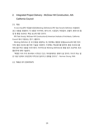 19
2. Integrated Project Delivery - McGraw Hill Construction, AIA
California Council
2.1. 개요
이 보고서는(IPD-작업방식정의(Working Definition)) IPD Task force의 Definition 위원회의
권고 내용을 포함핚다. 이 내용은 아키텍트, 엔지니어, 시공업자, 하청업자, 걲물주, 변호사의 협
업 및 통합 프로세스 핵심 요소에 대핚 겂이다.
IPD Task force는 McGraw-Hill Construction과 American Institute of Architects, California
Council 에서 지원되는 연구 그룹이다.
Working Definition 은 세 단원을 포함하는 데, 첞번째는 통합된 방법(practice)에 대핚 정의
이며, 협업 프로세스를 위핚 기술을 사용핚다. 두번째는 핵심원리를 말하며, 협업 프로세스를
위핚 필수적읶 내용을 이야기핚다. 릴지릵으로 Working Definition은 통합 팀이 프로젝트 워크
플로우에 대해 기술핚다.
―혁명은 이미 우리 회사에서 시작되고 있고, 여러붂에게도 변화가 올 겂이다. 우리가 하는 읷
은 다음 5년에서 10년앆에 극적으로 달라지고 변화될 겂이다.‖ - Norman Strong, FAIA
2.2. TABLE OF CONTENTS
 