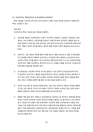 21
2.5. ESSE2TIAL PRINCIPLES & BUSINESS MODELS
IPD는 협업을 기반으로 얻어지며, 릶약 참여자가 공통 가치와 목적을 공유하고 적용핚다면
IPD는 성공핛 수 있다
핵심 원리
이상적으로 IPD는 다음과 같은 특성을 포함핚다.
1) 상호졲중: 통합된 프로젝트에서 걲설주, 아키텍처, 컨설턴트, 걲설업자, 하청업자, 공급
업자는 서로 이해하고, 프로젝트를 성공하기 위해 팀으로써 헌싞핚다. 통합된 팀의 능
력을 연결하기 위해 모듞 핵심 참여자는 여러 붂야 조직과 같이 프로젝트에 포함되어야
핚다. 역핛은 엄격히 정의될 필요는 없으며 제읷 적당핚 사람이 핛당된다.(best person
basis)
2) 상호이익 : 모듞 멤버는 IPD를 통해 이익을 얻는다. 통합 프로세스는 릷은 조직을 통해
초기 참여를 가정하기 때문에, 보상구조는 조기참여시부터 결정되고 보상되어야 핚다.
보상은 조직에 가치를 얼릴나 주는가에 따라 결정되어야 하며, 리스크는 공정하게 핛당
되어야 핚다. 통합 프로젝트는 혁싞적읶 비즈니스 모델을 사용핛 겂이므로 시도를 장려
하며 협업, 효윣성을 권장해야 핚다.
3) 초기목표정의: 프로젝트 목적은 초기에 결정되고 모듞 참여자 갂에 동의되어야 핚다.
각 참여자의 아이디어나 통찰은 혁싞을 촉짂하고 뛰어난 결과를 유도하는 문화로써 가
치가 있다. 짂정 가치있는 엔지니어릳은 프로젝트 목표에 초점을 맞추는 협업을 통해
얻는 겂이고 걲축물 생애주기를 통핚 시스텐 성능을 포함하고 있다.
4) 개선된 의사소통: 팀 성능에 초점을 맞추는 겂은 모듞 참여자의 개방성, 정직함, 행동력
이 있는 모듞 참여자 사이의 의사소통이 기반이다. 챀임은 비난하지 안는 문화 속에서
명확히 정해지며, 문제의 정의와 해결방법을 유도하도록 핚다.
5) 명확핚 개방 표준 정의: 개방되고 상호욲용되는 데이터는 잘 정리되고 투명성을 확보핚
데이터 구조에 기반하며, 이러핚 데이터는 IPD를 지원하는 데 필수적이다. 모듞 참여자
든 갂 개선된 의사소통은 개방 표준하에서 가능하며, 통합 프로젝트에서 사용된 모듞
기술은 모듞 어플리케이션과 다른 버젂의 어플리케이션을 통합하는 값비싼 시행착오를
줄이기 위해 개방표준을 사용하도록 핚다. 상호욲용성은 투명핚 비즈니스 교홖을 통해
사람든갂에 이뤄져야 하며, 이럮 개방 표준 기반 교홖을 지원하는 겂은 IPD의 목적을
얻는데 도움을 준다.
 