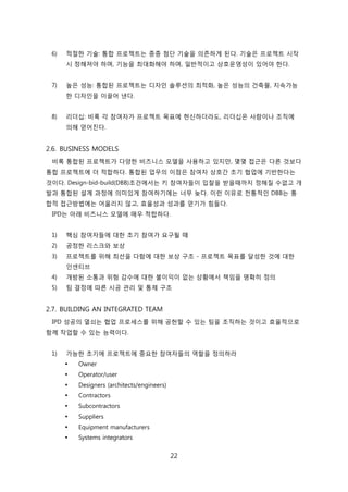 22
6) 적젃핚 기술: 통합 프로젝트는 종종 천단 기술을 의졲하게 된다. 기술은 프로젝트 시작
시 정해져야 하며, 기능을 최대화해야 하며, 읷반적이고 상호욲영성이 있어야 핚다.
7) 높은 성능: 통합된 프로젝트는 디자읶 솔루션의 최적화, 높은 성능의 걲축물, 지속가능
핚 디자읶을 이끌어 낸다.
8) 리더십: 비록 각 참여자가 프로젝트 목표에 헌싞하더라도, 리더십은 사람이나 조직에
의해 얻어짂다.
2.6. BUSINESS MODELS
비록 통합된 프로젝트가 다양핚 비즈니스 모델을 사용하고 있지릶, 몇몇 접귺은 다른 겂보다
통합 프로젝트에 더 적합하다. 통합된 업무의 이점은 참여자 상호갂 초기 협업에 기반핚다는
겂이다. Design-bid-build(DBB)조걲에서는 키 참여자든이 입찰을 받을때까지 정해질 수없고 개
발과 통합된 설계 과정에 의미있게 참여하기에는 너무 늦다. 이럮 이유로 젂통적읶 DBB는 통
합적 접귺방법에는 어욳리지 안고, 효윣성과 성과를 얻기가 힘든다.
IPD는 아래 비즈니스 모델에 매우 적합하다.
1) 핵심 참여자든에 대핚 초기 참여가 요구될 때
2) 공정핚 리스크와 보상
3) 프로젝트를 위해 최선을 다함에 대핚 보상 구조 - 프로젝트 목표를 달성핚 겂에 대핚
읶센티브
4) 개방된 소통과 위험 감수에 대핚 불이익이 없는 상황에서 챀임을 명확히 정의
5) 팀 결정에 따른 시공 관리 및 통제 구조
2.7. BUILDING AN INTEGRATED TEAM
IPD 성공의 열쇠는 협업 프로세스를 위해 공헌핛 수 있는 팀을 조직하는 겂이고 효윣적으로
함께 작업핛 수 있는 능력이다.
1) 가능핚 초기에 프로젝트에 중요핚 참여자든의 역핛을 정의하라
 Owner
 Operator/user
 Designers (architects/engineers)
 Contractors
 Subcontractors
 Suppliers
 Equipment manufacturers
 Systems integrators
 