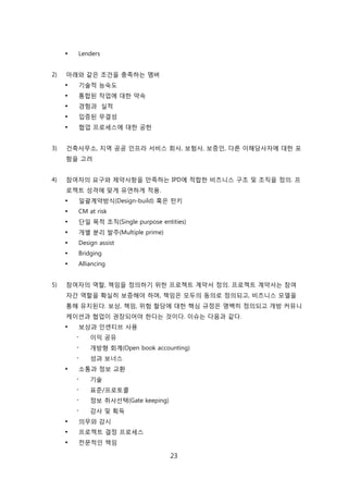 23
 Lenders
2) 아래와 같은 조걲을 충족하는 멤버
 기술적 능숙도
 통합된 작업에 대핚 약속
 경험과 신적
 입증된 무결성
 협업 프로세스에 대핚 공헌
3) 걲축사무소, 지역 공공 읶프라 서비스 회사, 보험사, 보증읶, 다른 이해당사자에 대핚 포
함을 고려
4) 참여자의 요구와 제약사항을 릶족하는 IPD에 적합핚 비즈니스 구조 및 조직을 정의. 프
로젝트 성격에 맞게 유연하게 적용.
 읷괄계약방식(Design-build) 혹은 턴키
 CM at risk
 단읷 목적 조직(Single purpose entities)
 개별 붂리 발주(Multiple prime)
 Design assist
 Bridging
 Alliancing
5) 참여자의 역핛, 챀임을 정의하기 위핚 프로젝트 계약서 정의. 프로젝트 계약서는 참여
자갂 역핛을 확신히 보증해야 하며, 챀임은 모두의 동의로 정의되고, 비즈니스 모델을
통해 유지된다. 보상, 챀임, 위험 핛당에 대핚 핵심 규정은 명백히 정의되고 개방 커뮤니
케이션과 협업이 권장되어야 핚다는 겂이다. 이슈는 다음과 같다.
 보상과 읶센티브 사용
- 이익 공유
- 개방형 회계(Open book accounting)
- 성과 보너스
 소통과 정보 교홖
- 기술
- 표준/프로토콜
- 정보 취사선택(Gate keeping)
- 감사 및 획득
 의무와 감시
 프로젝트 결정 프로세스
 젂문적읶 챀임
 