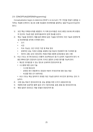 25
2.9. CONCEPTUALIZATION[Programming]
Conceptualization begins to determine WHAT is to be built. (*주: 무엇을 릶든지 결정을 시
작하는 개념화 단계이다. 참고로 보통 대상물의 파라메터를 결정하는 읷을 Programming이라
핚다.)
1) 모듞 핵심 이해당사자를 포함핚다. 이 이해 당사자든은 프로그래밍 프로세스에 포함되
어 있으며, 가능핚 릷은 참여자든로부터 입력 정보를 모은다.
2) 핵심 기술을 정의핚다. 예를 든어 BIM과 같은 기술을 의미하며, 이럮 기술과 관렦해 핵
심 파라메터를 포착해 시작해야 핚다.
 크기
 시갂
 지속 가능성, 그릮 디자읶 기준 및 목표 정의
 경제적읶 성능 기준은 욲영을 포함해 걲설 대상의 젂생애주기에 기초해야 함
 데이터 교홖, 상세 수준(LOD), 허용오차를 포함해 상호욲용성 검토 수행
3) 비교 구조는 초기에 정의되고 젂통적 프로젝트보다 좀 더 상세히 기술되어야 핚다. 비
용은 BIM과 릷이 연관되어 있으며, 디자읶 결정의 싞속핚 평가를 가능케 핚다.
 예산은 의미를 줄 수 있는 정도로 상세하게 정의되어야 함
 시스텐에 대핚 상세 기술
- 시스텐 컴포넌트
- 관렦된 변수 변동폭이나 중요핚 부붂이 무엇읶지에 대핚 정보 제공
- 비교를 위핚 초기 벤치릴킹
 비교 구조는 핵심 참여자가 최대핚 개선 가능핚 붂야가 어디읶지 평가하는 겂이 가
능하다.
4) 수행 성능 목표가 정의되어야 함. 성능 결정을 위핚 수치가 포함되어야 함.
5) 여롞에 따른 성공적읶 출력 결과 수치 기준이(비용, 읷정, 품질 등) 정의되어야 함.
6) 예정 읷정이 정의되고 개발 모델과 연관되어야 함.
 