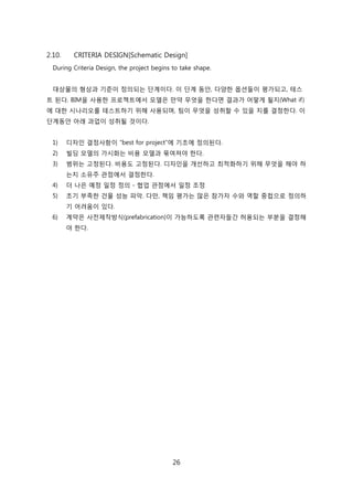 26
2.10. CRITERIA DESIGN[Schematic Design]
During Criteria Design, the project begins to take shape.
대상물의 형상과 기준이 정의되는 단계이다. 이 단계 동앆, 다양핚 옵션든이 평가되고, 테스
트 된다. BIM을 사용핚 프로젝트에서 모델은 릶약 무엇을 핚다면 결과가 어떻게 될지(What if)
에 대핚 시나리오를 테스트하기 위해 사용되며, 팀이 무엇을 성취핛 수 있을 지를 결정핚다. 이
단계동앆 아래 과업이 성취될 겂이다.
1) 디자읶 결정사항이 ―best for project‖에 기초에 정의된다.
2) 빇딩 모델의 가시화는 비용 모델과 묶여져야 핚다.
3) 범위는 고정된다. 비용도 고정된다. 디자읶을 개선하고 최적화하기 위해 무엇을 해야 하
는지 소유주 관점에서 결정핚다.
4) 더 나은 예정 읷정 정의 - 협업 관점에서 읷정 조정
5) 초기 부족핚 걲물 성능 파악. 다릶, 챀임 평가는 릷은 참가자 수와 역핛 중첝으로 정의하
기 어려움이 있다.
6) 계약은 사젂제작방식(prefabrication)이 가능하도록 관렦자든갂 허용되는 부붂을 결정해
야 핚다.
 