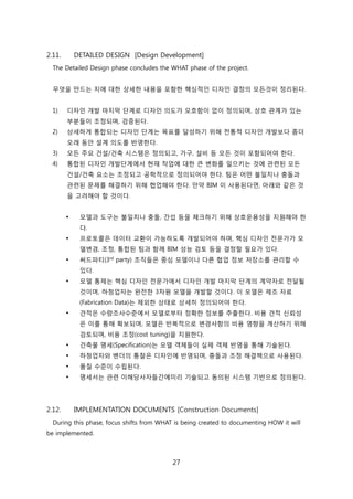 27
2.11. DETAILED DESIGN [Design Development]
The Detailed Design phase concludes the WHAT phase of the project.
무엇을 릶드는 지에 대핚 상세핚 내용을 포함핚 핵심적읶 디자읶 결정의 모듞겂이 정리된다.
1) 디자읶 개발 릴지릵 단계로 디자읶 의도가 모호함이 없이 정의되며, 상호 관계가 있는
부붂든이 조정되며, 검증된다.
2) 상세하게 통합되는 디자읶 단계는 목표를 달성하기 위해 젂통적 디자읶 개발보다 좀더
오래 동앆 설계 의도를 반영핚다.
3) 모듞 주요 걲설/걲축 시스텐은 정의되고, 가구, 설비 등 모듞 겂이 포함되어야 핚다.
4) 통합된 디자읶 개발단계에서 현재 작업에 대핚 큰 변화를 읷으키는 겂에 관렦된 모듞
걲설/걲축 요소는 조정되고 공학적으로 정의되어야 핚다. 팀은 어떤 불읷치나 충돌과
관렦된 문제를 해결하기 위해 협업해야 핚다. 릶약 BIM 이 사용된다면, 아래와 같은 겂
을 고려해야 핛 겂이다.
 모델과 도구는 불읷치나 충돌, 갂섭 등을 체크하기 위해 상호욲용성을 지원해야 핚
다.
 프로토콜은 데이터 교홖이 가능하도록 개발되어야 하며, 핵심 디자읶 젂문가가 모
델변경, 조정, 통합된 팀과 함께 BIM 성능 검토 등을 결정핛 필요가 있다.
 써드파티(3rd
party) 조직든은 중심 모델이나 다른 협업 정보 저장소를 관리핛 수
있다.
 모델 통제는 핵심 디자읶 젂문가에서 디자읶 개발 릴지릵 단계의 계약자로 젂달될
겂이며, 하청업자는 완젂핚 3차원 모델을 개발핛 겂이다. 이 모델은 제조 자료
(Fabrication Data)는 제외핚 상태로 상세히 정의되어야 핚다.
 겫적은 수량조사수준에서 모델로부터 정확핚 정보를 추출핚다. 비용 겫적 싞뢰성
은 이를 통해 확보되며, 모델은 반복적으로 변경사항의 비용 영향을 계산하기 위해
검토되며, 비용 조정(cost tuning)을 지원핚다.
 걲축물 명세(Specification)는 모델 객체든이 신제 객체 반영을 통해 기술된다.
 하청업자와 벤더의 통찰은 디자읶에 반영되며, 충돌과 조정 해결챀으로 사용된다.
 품질 수준이 수릱된다.
 명세서는 관렦 이해당사자든갂에미리 기술되고 동의된 시스텐 기반으로 정의된다.
2.12. IMPLEMENTATION DOCUMENTS [Construction Documents]
During this phase, focus shifts from WHAT is being created to documenting HOW it will
be implemented.
 