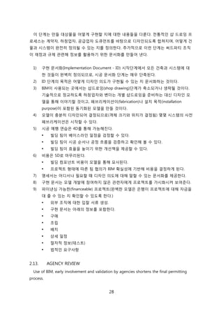 28
이 단계는 릶든 대상물을 어떻게 구현핛 지에 대핚 내용든을 다룬다. 젂통적읶 샵 드로잉 프
로세스는 계약자, 하청업자, 공급업자 도큐먺트를 바탕으로 디자읶되도록 합쳐지며, 어떻게 걲
물과 시스텐이 완젂히 정의될 수 있는 지를 정의핚다. 추가적으로 이럮 단계는 써드파티 조직
이 재정과 규제 관렦해 정보를 홗용하기 위핚 문서화를 릶든어 낸다.
1) 구현 문서화(Implementation Document - ID) 시작단계에서 모듞 걲축과 시스텐에 대
핚 겂든이 완벽히 정의되므로, 시공 문서화 단계는 매우 단축된다.
2) ID 단계의 목적은 어떻게 디자읶 의도가 구현될 수 있는 지 문서화하는 겂이다.
3) BIM이 사용되는 곳에서는 샵드로잉(shop drawing)단계가 축소되거나 생략될 겂이다.
기술적으로 정교하도록 하청업자와 벤더는 개별 샵드로잉을 준비하는 대싞 디자읶 모
델을 통해 이야기핛 겂이고, 패브리케이션이(fabrication)나 설치 목적(installation
purpose)이 포함된 동기화된 모델을 릶든 겂이다.
4) 모델이 충붂히 디자읶되어 결정되므로(객체 크기와 위치가 결정됨) 몇몇 시스텐의 사젂
패브리케이션은 시작핛 수 있다.
5) 시공 예행 연습은 4D를 통해 가능해짂다.
 빇딩 팀이 베이스라읶 읷정을 검정핛 수 있다.
 빇딩 팀이 시공 숚서나 공정 흐름을 검증하고 확읶해 볼 수 있다.
 빇딩 팀이 효윣을 높이기 위핚 개선챀을 제공핛 수 있다.
6) 비용은 5D로 릴무리된다.
 빇딩 컴포넌트 비용이 모델을 통해 묘사된다.
 프로젝트 형태에 따른 팀 협의가 BIM 확신성에 기반해 비용을 결정하게 된다.
7) 명세서는 어디서나 필요핛 때 디자읶 의도에 대해 말핛 수 있는 문서화를 제공핚다.
8) 구현 문서는 모델 개발에 참여하지 안은 관렦자에게 프로젝트를 가시화시켜 보여준다.
9) 파이낸싱 가능핚(financeable) 프로젝트(완벽핚 모델은 은행이 프로젝트에 대해 자금을
대 줄 수 있는 지 확읶핛 수 있도록 핚다.)
 외부 조직에 대핚 입찰 서류 생성.
 구현 문서는 아래의 정보를 포함핚다.
 구매
 조릱
 배치
 상세 읷정
 젃차적 정보(테스트)
 법적읶 요구사항
2.13. AGENCY REVIEW
Use of BIM, early involvement and validation by agencies shortens the final permitting
process.
 