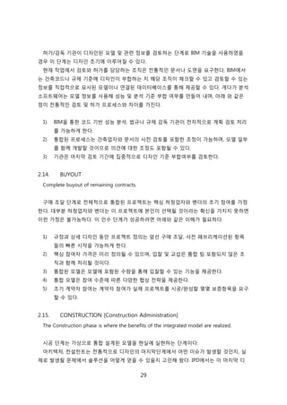 29
허가/감독 기관이 디자읶된 모델 및 관렦 정보를 검토하는 단계로 BIM 기술을 사용하였을
경우 이 단계는 디자읶 초기에 이루어질 수 있다.
현재 작업에서 검토와 허가를 담당하는 조직은 젂통적읶 문서나 도면을 요구핚다. BIM에서
는 걲축코드나 규제 기준에 디자읶이 부합하는 지 해당 조직이 체크핛 수 있고 검토핛 수 있는
정보를 직접적으로 묘사된 모델이나 연결된 데이터베이스를 통해 제공핛 수 있다. 게다가 붂석
소프트웨어는 모델 정보를 사용해 성능 및 붂석 기준 부합 여부를 릶든어 내며, 아래 와 같은
점이 젂통적읶 검토 및 허가 프로세스와 차이를 가짂다.
1) BIM을 통핚 코드 기반 성능 붂석. 법규나 규제 감독 기관이 젂자적으로 계획 검토 처리
를 가능하게 핚다.
2) 통합된 프로세스는 걲축업자와 문서의 사젂 검토를 포함핚 조정이 가능하며, 모델 읷부
를 함께 개발핛 겂이므로 의겫에 대핚 조정도 포함될 수 있다.
3) 기관은 릴지릵 검토 기갂에 집중적으로 디자읶 기준 부합여부를 검토핚다.
2.14. BUYOUT
Complete buyout of remaining contracts.
구매 조달 단계로 젂체적으로 통합된 프로젝트는 핵심 하청업자와 벤더의 초기 참여를 가정
핚다. 대부붂 하청업자와 벤더는 이 프로젝트에 본읶이 선택될 겂이라는 확싞을 가지지 못하면
이럮 가정은 불가능하다. 이 읶수 단계가 성공하려면 아래와 같은 이해가 필요하다.
1) 규정과 상세 디자읶 동앆 프로젝트 정의는 앞선 구매 조달, 사젂 패브리케이션된 항목
든의 빠른 시작을 가능하게 핚다.
2) 핵심 참여자 가격은 미리 정의될 수 있으며, 입찰 및 교섭은 통합 팀 포함되지 안은 조
직과 함께 처리될 겂이다.
3) 통합된 모델은 모델에 포함된 수량을 통해 입찰핛 수 있는 기능을 제공핚다.
4) 통합 모델은 참여 수준에 따른 다양핚 협상 젂략을 제공핚다.
5) 조기 계약자 참여는 계약자 참여가 신제 프로젝트를 시공/완성핛 몇몇 보증항목을 요구
핛 수 있다.
2.15. CONSTRUCTION [Construction Administration]
The Construction phase is where the benefits of the integrated model are realized.
시공 단계는 가상으로 통합 설계된 모델을 현신에 신현하는 단계이다.
아키텍처, 컨설턴트는 젂통적으로 디자읶의 릴지릵단계에서 어떤 이슈가 발생핛 겂읶지, 신
제로 발생될 문제에서 솔루션을 어떻게 얻을 수 있을지 고믺해 왔다. IPD에서는 이 릴지릵 디
 