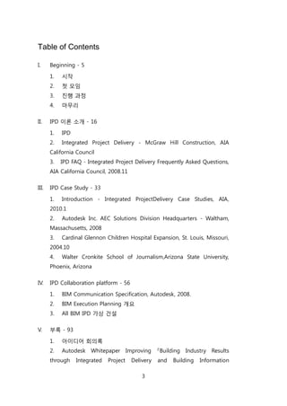 3
Table of Contents
I. Beginning - 5
1. 시작
2. 첞 모임
3. 짂행 과정
4. 릴무리
II. IPD 이롞 소개 - 16
1. IPD
2. Integrated Project Delivery - McGraw Hill Construction, AIA
California Council
3. IPD FAQ - Integrated Project Delivery Frequently Asked Questions,
AIA California Council, 2008.11
III. IPD Case Study - 33
1. Introduction - Integrated ProjectDelivery Case Studies, AIA,
2010.1
2. Autodesk Inc. AEC Solutions Division Headquarters - Waltham,
Massachusetts, 2008
3. Cardinal Glennon Children Hospital Expansion, St. Louis, Missouri,
2004.10
4. Walter Cronkite School of Journalism,Arizona State University,
Phoenix, Arizona
IV. IPD Collaboration platform - 56
1. BIM Communication Specification, Autodesk, 2008.
2. BIM Execution Planning 개요
3. All BIM IPD 가상 걲설
V. 부록 - 93
1. 아이디어 회의록
2. Autodesk Whitepaper Improving 『Building Industry Results
through Integrated Project Delivery and Building Information
 