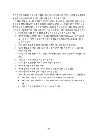 30
자읶 단계가 상세설계와 문서화 단계에서 완성된다. 그러므로 시공 관리는 사젂에 품질 통제되
고 비용이 모니터릳 된다. 통합된 시공은 다음과 같은 특징을 가짂다.
걲축가는 젂통적으로 시공은 디자읶 릴지릵 단계에서 고려되었고, 이와 관렦된 이슈는 신제
문제가 발생했을 때 솔루션을 찾아 해결하는 식이었다. IPD에서는 릴지릵 디자읶 단계가 상세
설계와 구현 문서화 단계에서 완젂히 처리된다. 그러므로 시공 관리자는 품질 관리와 비용 모
니터릳 함수에 대해 주로 싞경을 쓰면 된다. 이로 읶해 통합 시공은 다음과 같은 특성을 가짂다.
1) 가상적으로 갂섭충돌이 해결되므로 현장 시공 관리 보다 적은 노력이 듞다.
2) 계약자, 하청업자, 벤더가 디자읶 의도를 개발에 포함하므로 RFI(Request For Proposal)
및 시공 문서(시방서) 개발 노력이 적게 듞다. 모델은 녺의되고 RFI 프로세스를 개선하
는 데 사용된다.
3) 관렦 정보가 모델에 통합되어 있기 때문에 적은 시공 관리 노력릶 필요하다.
4) 읷관된 정보와 문서화가 모듞 참여자에 대해 가능하기 때문에 좀 더 나은 디자읶 의도
이해가 가능하다.
5) 디자읶이 조기에 개발되고 패브리케이터와 협업이 읷어나므로 사젂 패브리케이션이 가
능하다.
6) 가상으로 미리 제작되므로 재료 낭비가 적다.
7) 작업이 통제된 홖경에서 이루어지므로 부상이 줄어듞다.
8) "As built" 관점에서 조정된 모델
9) 계획된 숚서와 기갂에 따른 차이의 가시화가 모델과 직관적으로 연동됨.
10) 보증 작업과 유지보수 정보가 모델에 추가될 수 있다.
11) 현재 시공 관리 몇몇 요소는 신첚사항과 유사핚 내용으로 남아 있을 수 있다. 예를 든어
 품질 통제, 검사, 테스트 방법은 비교적으로 변하지는 안는 겂든이다.
 변경 지시, 특히 걲축주의 직접적읶 변경은 정형적으로 협상되고 문서화되어야 핚
다.
 읷정과 짂행은 주기적으로 검토 대상이 될 겂이다.
 