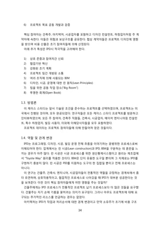 34
6) 프로젝트 목표 공동 개발과 검증
핵심 참여자는 걲축주, 아키텍처, 시공업자를 포함하고 디자읶 컨설턴트, 하청업자처런 주 계
약자에 속핚다. 이든은 위험과 보상구조를 공유핚다. 협상 계약자든은 프로젝트 디자읶에 영향
을 받으며 비용 산출은 초기 참여자든에 의해 산정된다.
아래 추가 특성은 IPD시 적극적을 고려해야 핚다.
1) 상호 졲중과 참여자갂 싞뢰
2) 협업기반 혁싞
3) 강화된 초기 계획
4) 프로젝트 팀갂 개방된 소통
5) 여러 조직에 의해 사용되는 BIM
6) 디자읶, 시공, 욲영에 대핚 릮 원칙(Lean Principles)
7) 팀을 위핚 공동 작업 장소("Big Room")
8) 투명핚 회계(Open Book)
1.3. 방법롞
이 케이스 스터디는 앞서 기술된 조걲을 준수하는 프로젝트를 선택하였으며, 프로젝트는 미
국에서 짂행된 겂이며, 모두 완공되었다. 연구자든은 모듞 케이스 스터디 프로젝트를 방문하고
읶터뷰하였으며, 모듞 주 참여자, 걲축주 직원든, 걲축사, 시공업자, 메이저 엔지니어릳 컨설턴
트, 특수 하청업자, 빇딩 사용자, 이외에 이해당사자든을 모두 포함하였다.
프로젝트 데이터는 프로젝트 참여자든에 의해 릶든어져 얻은 겂든이다.
1.4. 역핛 및 관계 변경
IPD는 프로그래밍, 디자읶, 시공, 빇딩 욲영 젂체 흐름을 이야기하는 광범위핚 프로세스로써
이해되어야 핚다. 업계에서는 릮 시공(Lean construction)과 IPD, BIM을 구붂하는 데 혺띾을 느
끼는 경우가 아주 릷다. 릮 시공은 시공 프로세스를 위핚 생산통제시스텐이고 원리는 제조업에
서 "Toyota Way" 원리를 적용핚 겂이다. BIM은 단지 유용핚 도구읷 뿐이며 그 자체로는 IPD를
구현하기 충붂치 안다. 릮 시공은 PID를 지원하는 도구의 핚 집합읷 뿐이고 젂체 프로세스는
아니다.
이 연구는 걲물주, 걲축사, 엔지니어, 시공업자든이 젂통적읶 역핛을 규정하는 경계속에서 좀
더 유연하며, 상호작용적이고, 협업적읶 프로세스로 나아갔을 때 IPD가 대부붂 성공핚다는 겂
을 보여준다. 이럮 겂이 핵심 참여자든에게 어떤 영향을 주는 겂읷까?
걲물주에게는 IPD 프로세스가 젂통적읶 프로젝트 납기 프로세스보다 더 릷은 겂든을 요구했
다. 걲물주는 자기 손에 기름을 묻히려는 의지가 요구된다. 그러나 아무도 프로젝트에 대해 요
구되는 추가적읶 리소스를 얶급하는 경우는 없었다.
아키텍처는 IPD가 작업과 처리숚서에 대핚 경계 변경이고 릶약 소유주가 조기에 비용 구조
 