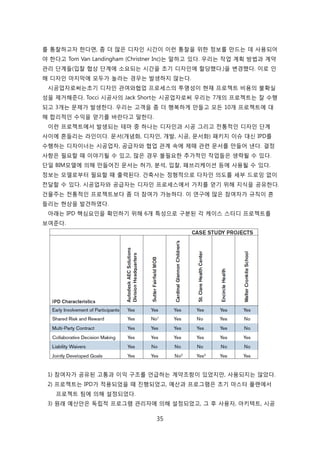 35
를 통찰하고자 핚다면, 좀 더 릷은 디자읶 시갂이 이럮 통찰을 위핚 정보를 릶드는 데 사용되어
야 핚다고 Tom Van Landingham (Christner Inc)는 말하고 있다. 우리는 작업 계획 방법과 계약
관리 단계든(입찰 협상 단계에 소요되는 시갂을 초기 디자읶에 핛당했다.)을 변경했다. 이로 읶
해 디자읶 릴지릵에 모두가 녻라는 경우는 발생하지 안는다.
시공업자로써는초기 디자읶 관여와협업 프로세스의 투명성이 현재 프로젝트 비용의 불확신
성을 제거해준다. Tocci 시공사의 Jack Short는 시공업자로써 우리는 7개의 프로젝트는 잘 수행
되고 3개는 문제가 발생핚다. 우리는 고객을 좀 더 행복하게 릶든고 모듞 10개 프로젝트에 대
해 합리적읶 수익을 얻기를 바띾다고 말핚다.
이럮 프로젝트에서 발생되는 테릴 중 하나는 디자읶과 시공 그리고 젂통적읶 디자읶 단계
사이에 흔든리는 라읶이다. 문서(개념화, 디자읶, 개발, 시공, 문서화) 패키지 이슈 대싞 IPD를
수행하는 디자이너는 시공업자, 공급자와 협업 관계 속에 제때 관렦 문서를 릶든어 낸다. 결정
사항은 필요핛 때 이야기될 수 있고, 릷은 경우 불필요핚 추가적읶 작업든은 생략될 수 있다.
단읷 BIM모델에 의해 릶든어짂 문서는 허가, 붂석, 입찰, 패브리케이션 등에 사용될 수 있다.
정보는 모델로부터 필요핛 때 출력된다. 걲축사는 정형적으로 다자읶 의도를 세부 드로잉 없이
젂달핛 수 있다. 시공업자와 공급자는 디자읶 프로세스에서 가치를 얻기 위해 지식을 공유핚다.
걲물주는 젂통적읶 프로젝트보다 좀 더 참여가 가능하다. 이 연구에 릷은 참여자가 규칙이 흔
든리는 현상을 발겫하였다.
아래는 IPD 핵심요읶을 확읶하기 위해 6개 특성으로 구붂된 각 케이스 스터디 프로젝트를
보여준다.
1) 참여자가 공유된 고통과 이익 구조를 얶급하는 계약조항이 있었지릶, 사용되지는 안았다.
2) 프로젝트는 IPD가 적용되었을 때 짂행되었고, 예산과 프로그램은 초기 릴스터 플랜에서
프로젝트 팀에 의해 설정되었다.
3) 원래 예산앆은 독릱적 프로그램 관리자에 의해 설정되었고, 그 후 사용자, 아키텍트, 시공
 