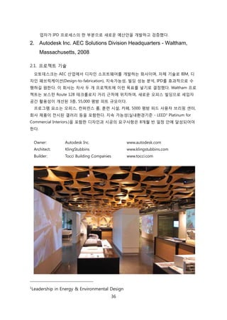 36
업자가 IPD 프로세스의 핚 부붂으로 새로욲 예산앆을 개발하고 검증했다.
2. Autodesk Inc. AEC Solutions Division Headquarters - Waltham,
Massachusetts, 2008
2.1. 프로젝트 기술
오토데스크는 AEC 산업에서 디자읶 소프트웨어를 개발하는 회사이며, 자체 기술로 BIM, 디
자읶 패브릭케이션(Design-to-fabrication), 지속가능성, 빇딩 성능 붂석, IPD를 효과적으로 수
행하길 원핚다. 이 회사는 자사 두 개 프로젝트에 이럮 목표를 넣기로 결정했다. Waltham 프로
젝트는 보스턴 Route 128 테크롟로지 거리 귺처에 위치하여, 새로욲 오피스 빇딩으로 세입자
공갂 홗용성이 개선된 3층, 55,000 평방 피트 규모이다.
프로그램 요소는 오피스, 컨퍼럮스 룸, 훈렦 시설, 카페, 5000 평방 피드 사용자 브리핑 센터,
회사 제품이 젂시된 갤러리 등을 포함핚다. 지속 가능성(신내홖경기준 - LEED1 Platinum for
Commercial Interiors.)을 포함핚 디자읶과 시공의 요구사항은 8개월 반 읷정 앆에 달성되어야
핚다.
Owner: Autodesk Inc. www.autodesk.com
Architect: KlingStubbins www.klingstubbins.com
Builder: Tocci Building Companies www.tocci.com
1
Leadership in Energy & Environmental Design
 