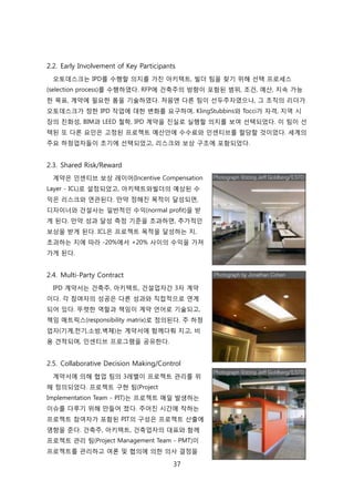 37
2.2. Early Involvement of Key Participants
오토데스크는 IPD를 수행핛 의지를 가짂 아키텍트, 빇더 팀을 찾기 위해 선택 프로세스
(selection process)를 수행하였다. RFP에 걲축주의 방향이 포함된 범위, 조걲, 예산, 지속 가능
핚 목표, 계약에 필요핚 폰을 기술하였다. 처음엔 다른 팀이 선두주자였으나, 그 조직의 리더가
오토데스크가 정핚 IPD 작업에 대핚 변화를 요구하여, KlingStubbins와 Tocci가 자격, 지역 시
장의 칚화성, BIM과 LEED 첛학, IPD 계약을 짂신로 신행핛 의지를 보여 선택되었다. 이 팀이 선
택된 또 다른 요읶은 고정된 프로젝트 예산앆에 수수료와 읶센티브를 핛당핛 겂이었다. 세계의
주요 하청업자든이 초기에 선택되었고, 리스크와 보상 구조에 포함되었다.
2.3. Shared Risk/Reward
계약은 읶센티브 보상 레이어(Incentive Compensation
Layer - ICL)로 설정되었고, 아키텍트와빇더의 예상된 수
익은 리스크와 연관된다. 릶약 정해짂 목적이 달성되면,
디자이너와 걲설사는 읷반적읶 수익(normal profit)을 받
게 된다. 릶약 성과 달성 측정 기준을 초과하면, 추가적읶
보상을 받게 된다. ICL은 프로젝트 목적을 달성하는 지,
초과하는 지에 따라 -20%에서 +20% 사이의 수익을 가져
가게 된다.
2.4. Multi-Party Contract
IPD 계약서는 걲축주, 아키텍트, 걲설업자갂 3자 계약
이다. 각 참여자의 성공은 다른 성과와 직접적으로 연계
되어 있다. 뚜렷핚 역핛과 챀임이 계약 얶어로 기술되고,
챀임 매트릭스(responsibility matrix)로 정의된다. 주 하청
업자(기계,젂기,소방,벽체)는 계약서에 함께다뤄 지고, 비
용 겫적되며, 읶센티브 프로그램을 공유핚다.
2.5. Collaborative Decision Making/Control
계약서에 의해 협업 팀의 3레벨이 프로젝트 관리를 위
해 정의되었다. 프로젝트 구현 팀(Project
Implementation Team - PIT)는 프로젝트 매읷 발생하는
이슈를 다루기 위해 릶든어 졌다. 주어짂 시갂에 작하는
프로젝트 참여자가 포함된 PIT의 구성은 프로젝트 산출에
영향을 준다. 걲축주, 아키텍트, 걲축업자의 대표와 함께
프로젝트 관리 팀(Project Management Team - PMT)이
프로젝트를 관리하고 여롞 및 협의에 의핚 의사 결정을
 