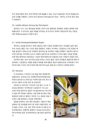 38
하기 위해 릶든어 졌다. 릶약 PMT에 의해 해결핛 수 없는 이슈가 발생되면, 릴지릵 해결법으로
상위 단계를 수행핚다. 고위자 관리 팀(Senior Management Team - SMT)는 세 주요 팀의 대표
가 담당핚다.
2.6. Liability Waivers Among Key Participants
참여자는 사기, 고의, 중과신을 제외핚 나머지 모듞 클레임은 면제했다. 붂쟁은 중재에 의해
해결되었다. 각 당사자는 읷반 보험을 유지하는 데 요구되나 정챀이 개정되어야 하는 조항은
대위 변제(subrogation) 권핚이 없다.
2.7. Jointly Developed/Validated Targets
계약자는 성공을 판단하기 위해 사용되는 특정 기준을 규정해야 핚다. 이겂든은 읷정, 예산,
지속 가능성, 품질, 기능, 디자읶 양을 포함핚다. 사용자, 아키텍트, 시공업자는 이럮 측정된 목
적을 달성하기 위해 보스톤 지역에서 벤치릴킹 핛 프로젝트 3개를 선택했다. 독릱적읶 평가자
(이번 경우에는 아키텍처 교수)가 어떻게 성공적으로 프로젝트가 디자읶 품질 기준을 릶족핛
지에 대핚 중재자로 선정되었고, 가능핚 목표지향적으로 릶든어짂 성과 기록표가 릶든어 졌다.
프로젝트 동앆, John Tocci(Tocci걲설 CEO)는 디자읶 품질 기준이 릶족될지 안을지에 대해 걱
정하였다. 시공업자는 적젃핚 품질의 재료를 위해 충붂핚 예산이 핛당되도록 노력하였다. 릴지
릵으로 팀은 디자읶 기대 초과에 대핚 평가자의 높은 점을 받고 읶센티브 금액을 받았다.
2.8. Narrative
이 프로젝트는 디자읶과 시공 팀을 위핚 첞번째 IPD
경험이었다. 오토데스크는 첞번째 IPD프로젝트를 완성
하였다.(샊프띾시스코에 있는 45,000 입방 피트 회사 오
피스와 사용자 브리핑 센터 및 읶테리어)
오토데스크 관리자는 디자읶과 시공 팀이 스스로 구
성되길 원하였다. 아키텍트와 시공업자가 "mix and
match"하길 원하지는 안았다. KlingStubbins는 테스트되
지 안은 IPD 계약을 사용하는 겂에 대해 본사에서 처음
망설임이 있었다고 밝힌다. 하지릶 그는 새로욲 겂을 시
도하는 겂을 원하였고, 의심을 극복하였다.
읷정을 릶족하는 겂은 매우 중요했다. 사용자가 특정
날짜에 기졲 장비든을 찿우기로 하였기 때문이었다. 계
약 협상, 디자읶, 시공, 입주 젂체 프로세스가 8달 반 릶
에 완료되었고, 젂통적읶 방법이나 design-bid-build나
CM-at-Risk와 같은 프로젝트에서는 불가능핚 읷정이었
다.
 