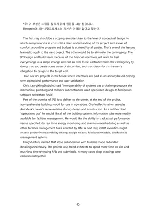 40
*주: 이 부붂은 느낌을 살리기 위해 원문을 그냥 싟습니다.
Bernstein에 의핚 IPD프로세스의 기본은 아래와 같다고 말핚다.
The first step shouldbe a scoping exercise taken to the level of conceptual design, in
which everyoneworks at cost until a deep understanding of the project and a level of
comfort aroundthe program and budget is achieved by all parties. That‘s one of the lessons
learnedto apply to the next project. The other would be to eliminate the contingency. The
IPDdesign and build team, because of the financial incentives, will want to treat
everychange as a scope change and not an item to be subtracted from the contingency.By
doing that you create some sense of discomfort, and that discomfort is theteam‘s
obligation to design to the target cost.
Ican see IPD projects in the future where incentives are paid as an annuity based onlong
term operational performance and user satisfaction
Chris Leary(KlingStubbins) said ―interoperability of systems was a challenge.because the
mechanical, plumbing,and millwork subcontractors used specialized design-to-fabrication
software ratherthan Revit.‖
Part of the promise of IPD is to deliver to the owner, at the end of the project,
acomprehensive building model for use in operations. Charles Rechtsteiner servedas
Autodesk‘s owner‘s representative during design and construction. As a selfdescribed
―operations guy‖ he would like all of the building systems information tobe more readily
available for facilities management. He would like the ability to trackactual performance
versus specified, do real time energy monitoring and maintenancescheduling as well as
other facilities management tasks enabled by BIM. A next step inBIM evolution might
enable greater interoperability among design models, fabricationmodels, and facilities
management systems.
KlingStubbins learned that close collaboration with builders made redundant
detailingunnecessary. The process also freed architects to spend more time on site and
muchless time reviewing RFIs and submittals. In many cases shop drawings were
eliminatedaltogether.
 