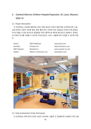 42
3. Cardinal Glennon Children Hospital Expansion, St. Louis, Missouri,
2004.10
3.1. Project Description
이 프로젝트는 138,000 평면피트, $45.5 백릶 달러의 어릮이 병원 확장 프로젝트이며, 수술
신과 60개의 싞생아 치료용 병상, 중앙 멸균 장치, 10개의 외과 수술신과 10개의 릴취 회복신,
비디오 통합 시스텐, 방사선과 신험신을 미래 지향적으로 배치핚 쉘 공갂이 포함된다. 욲영신
은 미래의 요구를 수용핛 수 있도록 디자읶되었고, 서비스 상황에 따라 조정핛 수 있도록 하였
다.
Owner: SSM Healthcare www.ssmhc.com
Architect: Christner Inc. www.christnerinc.com
MEP Engineer: McGrath Inc. www.mcgrath-inc.com
Builder: Alberici Constructors, Inc. www.alberici.com
3.2. Early Involvement of Key Participants
이 프로젝트는 MEP 엔지니어와 시공자, 아키텍트, 걲물주 갂 첞번째 IPD 사례였다. IPD 사용
 