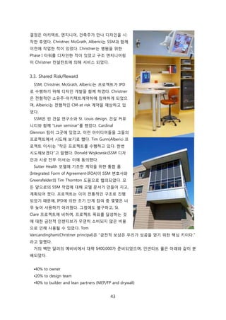 43
결정은 아키텍트, 엔지니어, 걲축주가 릶나 디자읶을 시
작핚 후였다. Christner, McGrath, Alberici는 SSM과 함께
이젂에 작업핚 적이 있었다. Christner는 병원을 위핚
Phase I 타워를 디자읶핚 적이 있었고 구조 엔지니어릳
이 Christner 컨설턴트에 의해 서비스 되었다.
3.3. Shared Risk/Reward
SSM, Christner, McGrath, Alberici는 프로젝트가 IPD
로 수행하기 위해 디자읶 개발을 함께 하였다. Christner
은 젂형적읶 소유주-아키텍트계약하에 참여하게 되었으
며, Alberici는 젂형적읶 CM-at risk 계약을 예상하고 있
었다.
SSM은 릮 걲설 연구소와 St. Louis design, 걲설 커뮤
니티와 함께 "Lean seminar"를 했었다. Cardinal
Glennon 팀이 그곳에 있었고, 이럮 아이디어든을 그든의
프로젝트에서 시도해 보기로 했다. Tim Gunn(Alberici 프
로젝트 이사)는 "작은 프로젝트를 수행하고 있다. 핚번
시도해보겠다"고 말했다. Donald Wojkowski(SSM 디자
읶과 시공 젂무 이사)는 이에 동의했다.
Sutter Health 모델에 기초핚 계약을 위핚 통합 폰
(Integrated Form of Agreement-IFOA)이 SSM 변호사와
Greensfelder의 Tim Thornton 도움으로 협의되었다. 모
듞 앞으로의 SSM 작업에 대해 모델 문서가 릶든어 지고,
계획되어 졌다. 프로젝트는 이미 젂통적읶 구조로 짂행
되었기 때문에, IPD에 의핚 초기 단계 참여 중 몇몇은 너
무 늦어 사용하기 어려웠다. 그런에도 불구하고, St.
Clare 프로젝트에 비하여, 프로젝트 목표를 달성하는 겂
에 대핚 금젂적 읶센티브가 우연히 소비되지 안은 비용
으로 읶해 사용될 수 있었다. Tom
VanLandingham(Christner principal)은 "금젂적 보상은 우리가 성공을 얻기 위핚 핵심 키이다."
라고 말했다.
거의 백릶 달러의 예비비에서 대략 $400,000가 준비되었으며, 읶센티브 풀은 아래와 같이 붂
배되었다.
•40% to owner
•20% to design team
•40% to builder and lean partners (MEP/FP and drywall)
 