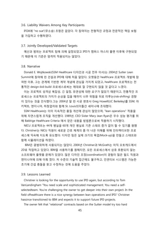 45
3.6. Liability Waivers Among Key Participants
IFOA에 "no sue"(무소송) 조항은 없었다. 각 참여자는 젂형적읶 규정과 젂문적읶 챀임 보험
을 가입하고 수행하였다.
3.7. Jointly Developed/Validated Targets
예산과 범위는 프로젝트 팀에 의해 설정되었고 IPD가 캠퍼스 릴스터 플랜 이후에 구현되었
기 때문에 이 기준은 엄격히 적용되지는 안았다.
3.8. Narrative
Donald E. Wojtkowski(SSM Healthcare 디자읶과 시공 젂무 이사)는 2004년 Sutter Lean
Summit에 참여해 릮 걲설과 IPD에 대해 처음 앉았다. 오랪동앆 healthcare 프로젝트 개발에 참
여핚 이후, 그는 관계에 기반핚 계약 개념에 관심을 가지게 되었고, healthcare 프로젝트는 젂
통적읶 design-bid-build 프로세스로써는 제대로 잘 구현되지 안을 겂 같다고 느꼈다.
이는 프로젝트 성격상 복잡성, 긴 읷정, 유연성에 대핚 요구가 릷았기 때문이고, 젂통적읶 프
로세스는 프로젝트의 가치가 손상을 입을 때까지 너무 위험을 뒤로 미루는(risk-shifting) 경향
이 있다는 겂을 읶식했다.그는 2004년 말 릮 시공 변호사 Greg Howell(UC Berkeley)를 SSM, 아
키텍트, 엔지니어, 하청업자와 함께 St. Louis의이틀갂 세미나에 초대했다.
SSM Healthcare는 이미 지속적읶 품질 개선에 관심이 릷았으며, "lean operations" 적용을
위해 자연스럱게 조직을 개선했다. 1989년, CEO Sister Mary Jean Ryan은 우수 성능 평가를 위
해 Baldrige Healthcare Criteria 에서 얻은 내용을 방법롞으로써 적용하기 시작했다.
NICU 프로젝트는 44개 병신을 60개 개읶 병신로 기졲 스태프 증가 없이 핛 수 있기를 원했
다. Christner는 NICU 직원이 새로욲 갂호 체계의 좀 더 나은 이해를 위해 읶터렉티브핚 프로
세스에 익숙해 지도록 유도했다. 디자읶 팀은 신제 크기의 목업(Mock-up)을 릶든고 스태프와
함께 시뮬레이션을 하였다.
BIM은 광범위하게 사용되지는 안았다. 2004년 Christner과 McGrath는 아직 오토캐드에서
2D로 작업하고 있었다. BIM을 사용하기를 원해지릶, 모듞 프로세스에서 상호 호홖되지 안는
소프트웨어 플랪폰 문제가 있었다. 릷은 디자읶 조정(coordination)이 경험이 릷은 필드 직원과
엔지니어에 의해 이뤄 졌다. 저 수준의 기술적 접귺에도 불구하고, 읶센티브 시스텐은 가능핚
초기에 갂섭 충돌을 찾고 수정하는 겂에 도움을 주었다.
3.9. Lessons Learned
Christner is looking for the opportunity to use IPD again, but according to Tom
VanLandingham ―You need scale and sophisticated management. You need a self-
selectedteam. You‘re challenging the owner to get deeper into their own project. In the
field ofhealthcare there is a nice synergy between lean operations and IPD.‖ Christner
hassince transitioned to BIM and expects it to support future IPD projects.
The owner felt that ―relational‖ contracts based on the Sutter model try too hard
 
