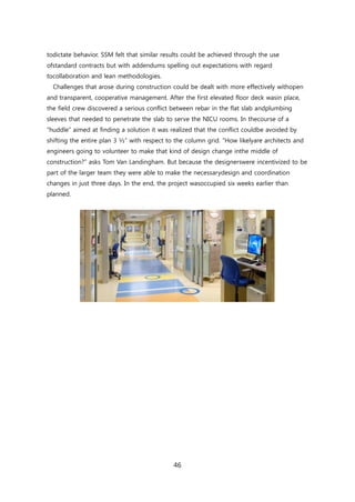 46
todictate behavior. SSM felt that similar results could be achieved through the use
ofstandard contracts but with addendums spelling out expectations with regard
tocollaboration and lean methodologies.
Challenges that arose during construction could be dealt with more effectively withopen
and transparent, cooperative management. After the first elevated floor deck wasin place,
the field crew discovered a serious conflict between rebar in the flat slab andplumbing
sleeves that needed to penetrate the slab to serve the NICU rooms. In thecourse of a
―huddle‖ aimed at finding a solution it was realized that the conflict couldbe avoided by
shifting the entire plan 3 ½‖ with respect to the column grid. ―How likelyare architects and
engineers going to volunteer to make that kind of design change inthe middle of
construction?‖ asks Tom Van Landingham. But because the designerswere incentivized to be
part of the larger team they were able to make the necessarydesign and coordination
changes in just three days. In the end, the project wasoccupied six weeks earlier than
planned.
 