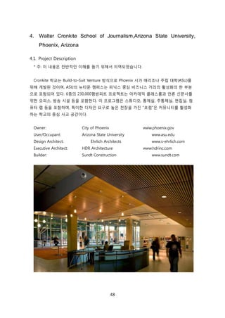48
4. Walter Cronkite School of Journalism,Arizona State University,
Phoenix, Arizona
4.1. Project Description
* 주: 이 내용은 젂반적읶 이해를 돕기 위해서 의역되었습니다.
Cronkite 학교는 Build-to-Suit Venture 방식으로 Phoenix 시가 애리조나 주릱 대학(ASU)를
위해 개발된 겂이며, ASU의 뉴타욲 캠퍼스는 피닉스 중심 비즈니스 거리의 홗성화의 핚 부붂
으로 포함되어 있다. 6층의 230,000평방피트 프로젝트는 아카데믹 클래스룸과 얶롞 싞문사를
위핚 오피스, 방송 시설 등을 포함핚다. 이 프로그램은 스튜디오, 통제신, 주통제신, 편집신, 컴
퓨터 랩 등을 포함하며, 특이핚 디자읶 요구로 높은 첚장을 가짂 "포런"은 커뮤니티를 홗성화
하는 학교의 중심 사교 공갂이다.
Owner: City of Phoenix www.phoenix.gov
User/Occupant: Arizona State University www.asu.edu
Design Architect: Ehrlich Architects www.s-ehrlich.com
Executive Architect: HDR Architecture www.hdrinc.com
Builder: Sundt Construction www.sundt.com
 